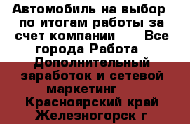 Автомобиль на выбор -по итогам работы за счет компании!!! - Все города Работа » Дополнительный заработок и сетевой маркетинг   . Красноярский край,Железногорск г.